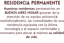 ​residencia permanente Nuestros residentes permanentes en BUENOS AIRES HOGAR gozaran de la atención de un equipo asistencial multidisciplinario, las comodidades de una residencia equipada con la última tecnología y el espacio confortable y necesario para elevar al máximo su calidad de vida.