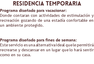 ​residencia temporaria Programa diseñado para vacacionar: Donde contaran con actividades de estimulación y recreación gozando de una estadía confortable en un ambiente protegido. Programa diseñado para fines de semana: Este servicio es una alternativa ideal que le permitirá recrearse y descansar en un lugar que lo hará sentir como en su casa. 