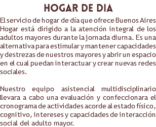 ​hogar de dia El servicio de hogar de día que ofrece Buenos Aires Hogar está dirigido a la atención integral de los adultos mayores durante la jornada diurna. Es una alternativa para estimular y mantener capacidades y destrezas de nuestros mayores y abrir un espacio en el cual puedan interactuar y crear nuevas redes sociales. Nuestro equipo asistencial multidisciplinario llevara a cabo una evaluación y confeccionara el cronograma de actividades acorde al estado físico, cognitivo, intereses y capacidades de interacción social del adulto mayor.