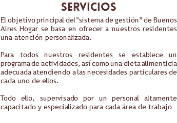 ​servicios El objetivo principal del "sistema de gestión” de Buenos Aires Hogar se basa en ofrecer a nuestros residentes una atención personalizada. Para todos nuestros residentes se establece un programa de actividades, así como una dieta alimenticia adecuada atendiendo a las necesidades particulares de cada uno de ellos. Todo ello, supervisado por un personal altamente capacitado y especializado para cada área de trabajo 