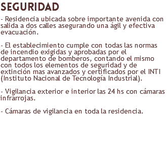 seguridad - Residencia ubicada sobre importante avenida con salida a dos calles asegurando una ágil y efectiva evacuación. - El establecimiento cumple con todas las normas de incendio exigidas y aprobadas por el departamento de bomberos, contando el mismo con todos los elementos de seguridad y de extinción mas avanzados y certificados por el INTI (Instituto Nacional de Tecnología Industrial). - Vigilancia exterior e interior las 24 hs con cámaras infrarrojas. - Cámaras de vigilancia en toda la residencia. 