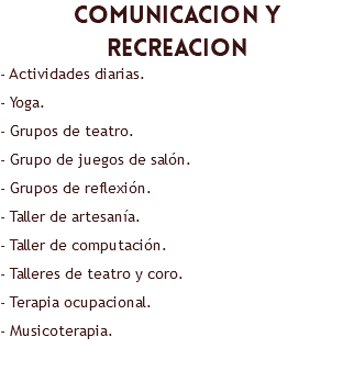 comunicacion y recreacion - Actividades diarias. - Yoga. - Grupos de teatro. - Grupo de juegos de salón. - Grupos de reflexión. - Taller de artesanía. - Taller de computación. - Talleres de teatro y coro. - Terapia ocupacional. - Musicoterapia. 