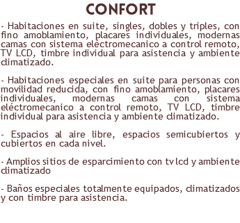 confort - Habitaciones en suite, singles, dobles y triples, con fino amoblamiento, placares individuales, modernas camas con sistema eléctromecanico a control remoto, TV LCD, timbre individual para asistencia y ambiente climatizado. - Habitaciones especiales en suite para personas con movilidad reducida, con fino amoblamiento, placares individuales, modernas camas con sistema eléctromecanico a control remoto, TV LCD, timbre individual para asistencia y ambiente climatizado. - Espacios al aire libre, espacios semicubiertos y cubiertos en cada nivel. - Amplios sitios de esparcimiento con tv lcd y ambiente climatizado - Baños especiales totalmente equipados, climatizados y con timbre para asistencia. 